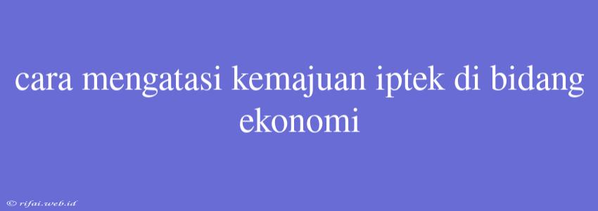 Cara Mengatasi Kemajuan Iptek Di Bidang Ekonomi