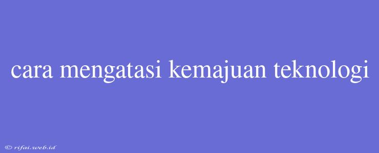 Cara Mengatasi Kemajuan Teknologi