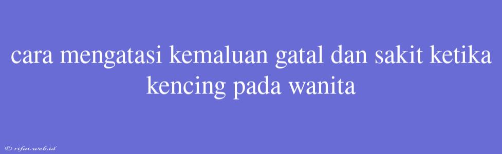 Cara Mengatasi Kemaluan Gatal Dan Sakit Ketika Kencing Pada Wanita