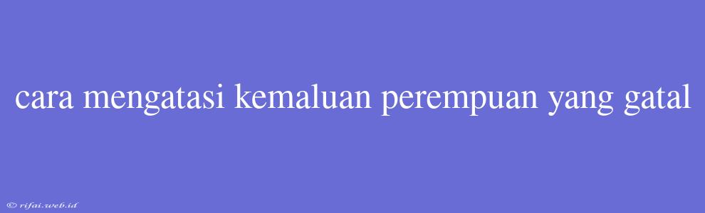 Cara Mengatasi Kemaluan Perempuan Yang Gatal