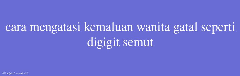 Cara Mengatasi Kemaluan Wanita Gatal Seperti Digigit Semut