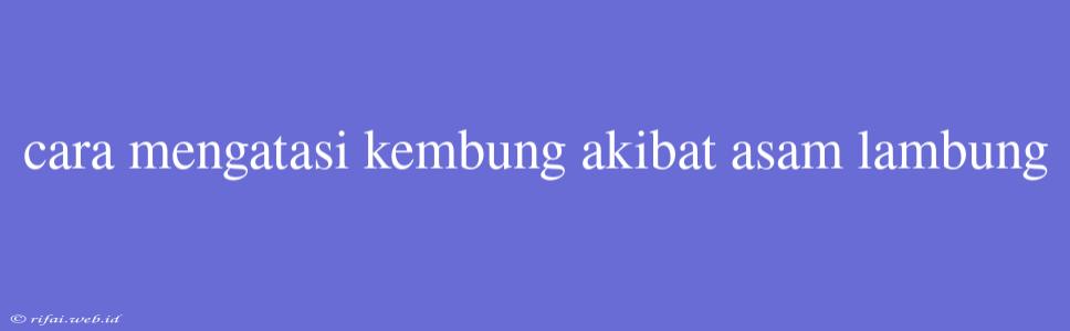 Cara Mengatasi Kembung Akibat Asam Lambung