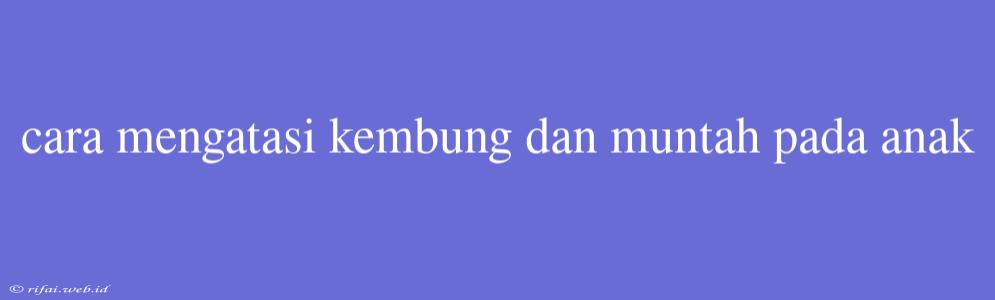 Cara Mengatasi Kembung Dan Muntah Pada Anak