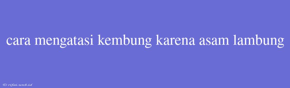 Cara Mengatasi Kembung Karena Asam Lambung