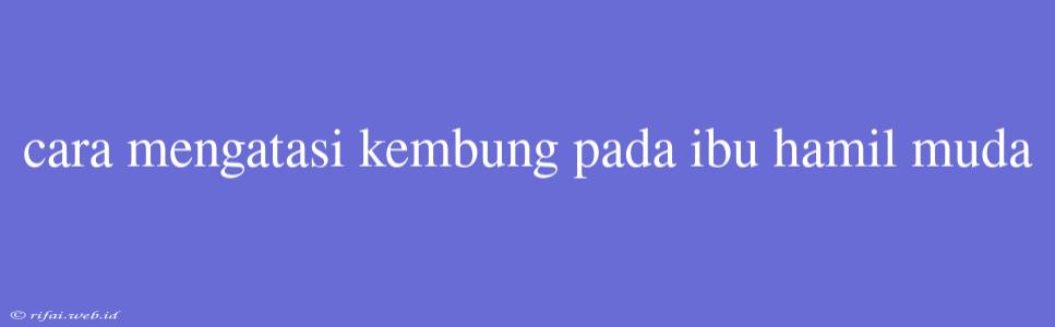 Cara Mengatasi Kembung Pada Ibu Hamil Muda