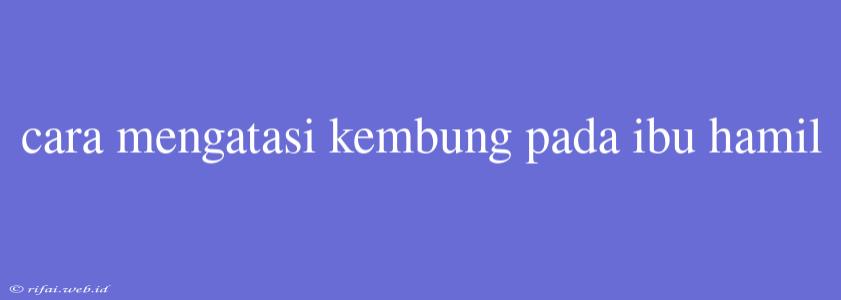 Cara Mengatasi Kembung Pada Ibu Hamil