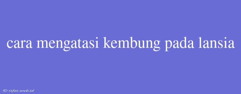 Cara Mengatasi Kembung Pada Lansia