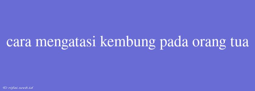 Cara Mengatasi Kembung Pada Orang Tua