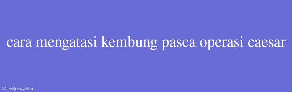 Cara Mengatasi Kembung Pasca Operasi Caesar