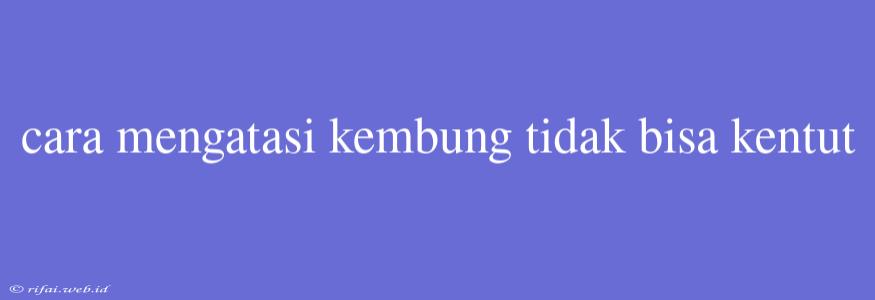 Cara Mengatasi Kembung Tidak Bisa Kentut