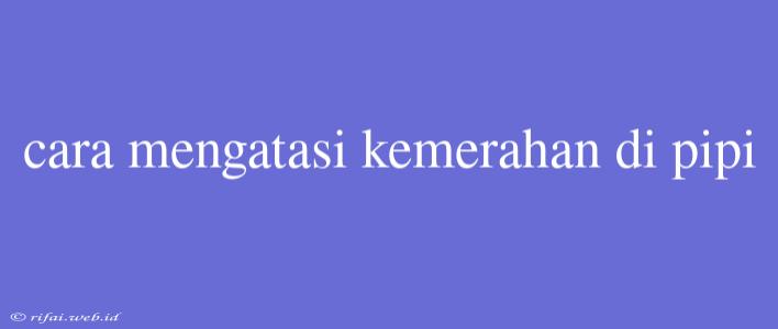 Cara Mengatasi Kemerahan Di Pipi