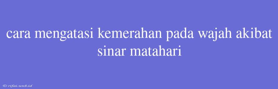 Cara Mengatasi Kemerahan Pada Wajah Akibat Sinar Matahari