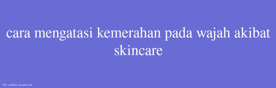 Cara Mengatasi Kemerahan Pada Wajah Akibat Skincare