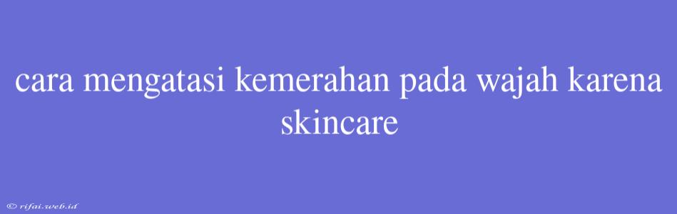 Cara Mengatasi Kemerahan Pada Wajah Karena Skincare