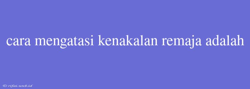 Cara Mengatasi Kenakalan Remaja Adalah