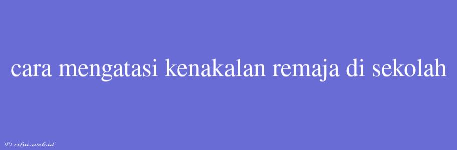 Cara Mengatasi Kenakalan Remaja Di Sekolah