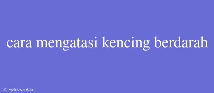 Cara Mengatasi Kencing Berdarah