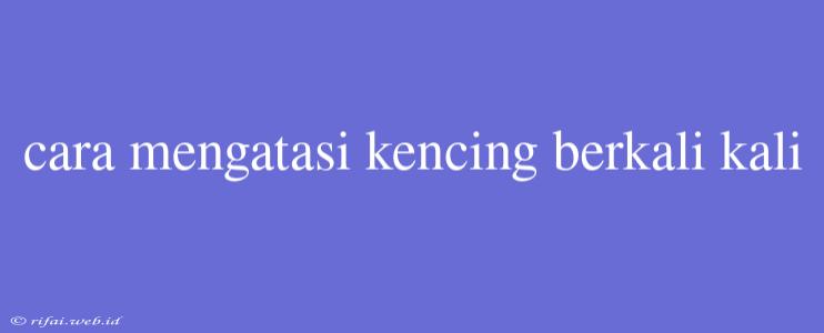 Cara Mengatasi Kencing Berkali Kali