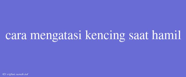 Cara Mengatasi Kencing Saat Hamil