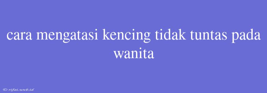 Cara Mengatasi Kencing Tidak Tuntas Pada Wanita