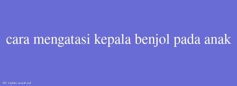 Cara Mengatasi Kepala Benjol Pada Anak