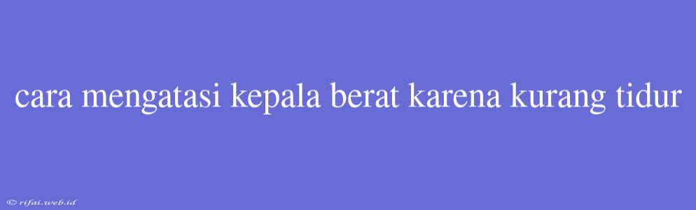 Cara Mengatasi Kepala Berat Karena Kurang Tidur