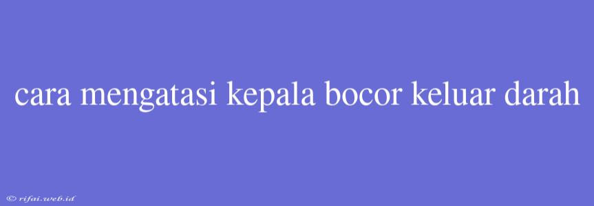 Cara Mengatasi Kepala Bocor Keluar Darah