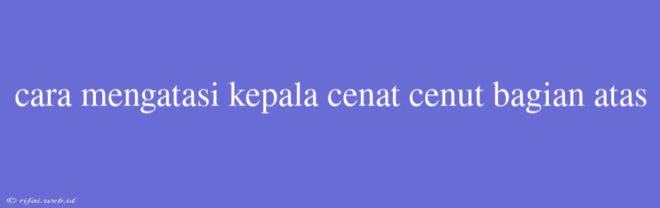 Cara Mengatasi Kepala Cenat Cenut Bagian Atas