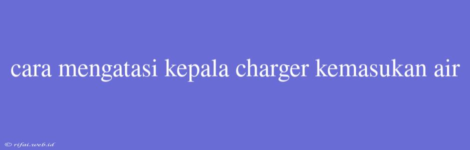 Cara Mengatasi Kepala Charger Kemasukan Air