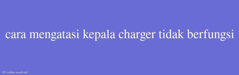 Cara Mengatasi Kepala Charger Tidak Berfungsi