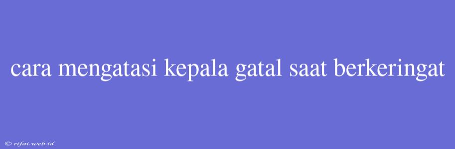 Cara Mengatasi Kepala Gatal Saat Berkeringat