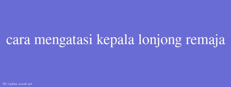 Cara Mengatasi Kepala Lonjong Remaja