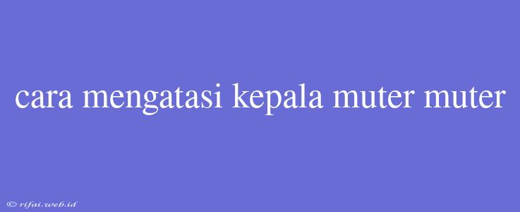 Cara Mengatasi Kepala Muter Muter