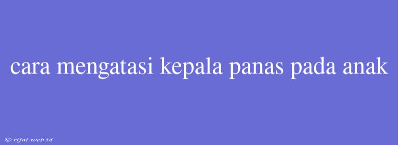 Cara Mengatasi Kepala Panas Pada Anak