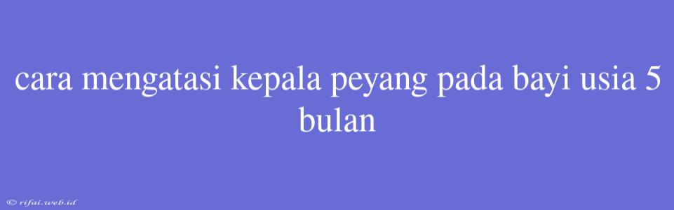 Cara Mengatasi Kepala Peyang Pada Bayi Usia 5 Bulan