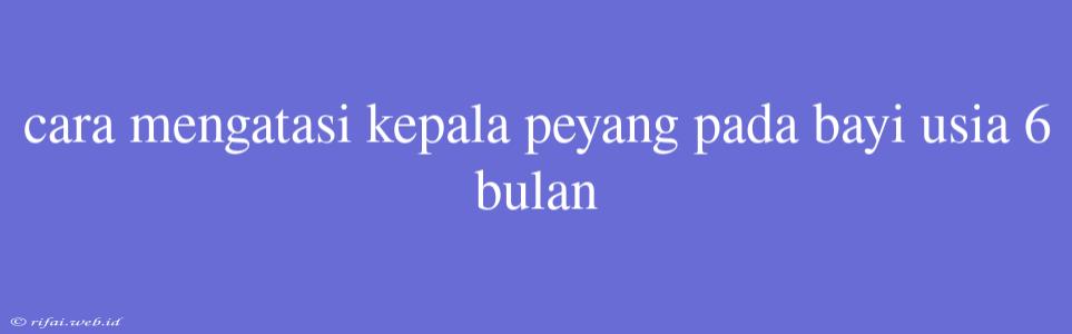 Cara Mengatasi Kepala Peyang Pada Bayi Usia 6 Bulan