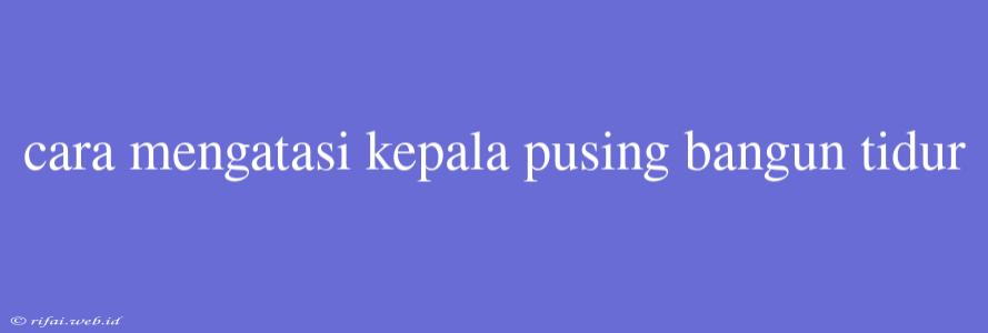 Cara Mengatasi Kepala Pusing Bangun Tidur