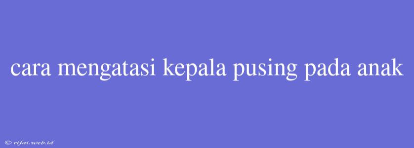 Cara Mengatasi Kepala Pusing Pada Anak