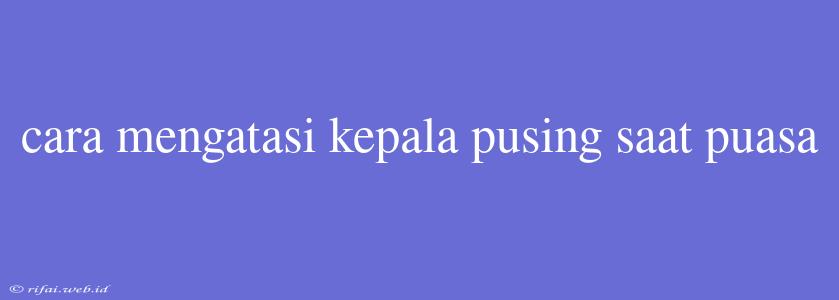 Cara Mengatasi Kepala Pusing Saat Puasa