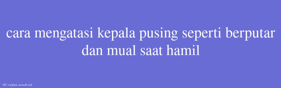 Cara Mengatasi Kepala Pusing Seperti Berputar Dan Mual Saat Hamil