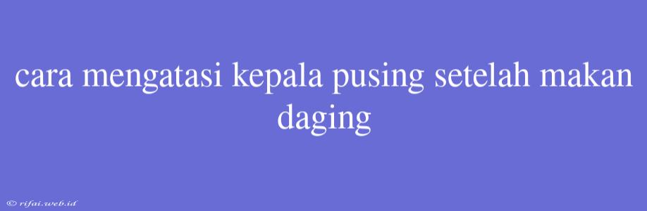 Cara Mengatasi Kepala Pusing Setelah Makan Daging