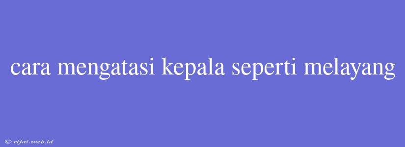 Cara Mengatasi Kepala Seperti Melayang