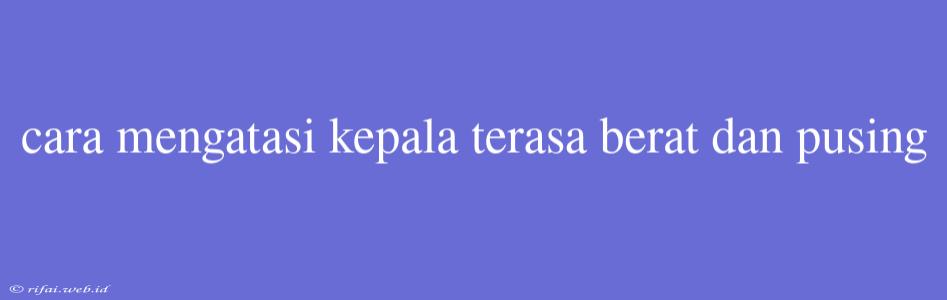 Cara Mengatasi Kepala Terasa Berat Dan Pusing