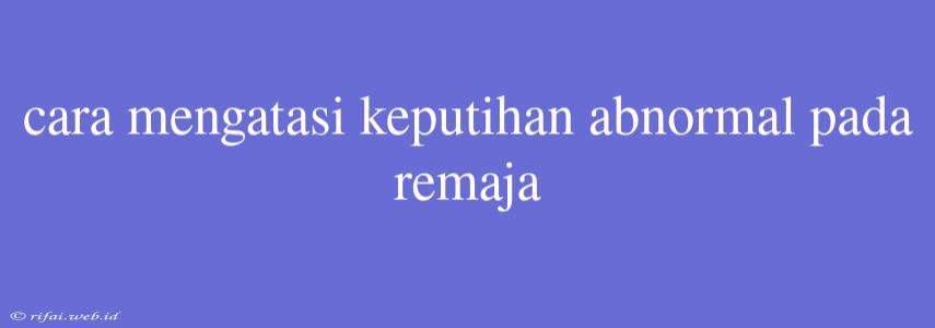 Cara Mengatasi Keputihan Abnormal Pada Remaja