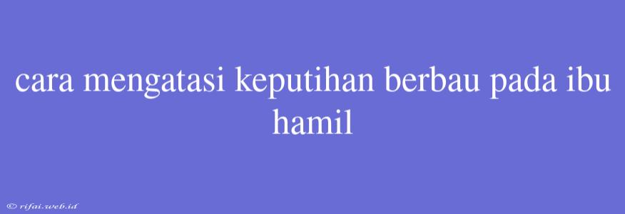 Cara Mengatasi Keputihan Berbau Pada Ibu Hamil