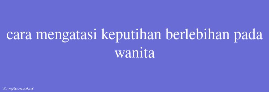 Cara Mengatasi Keputihan Berlebihan Pada Wanita