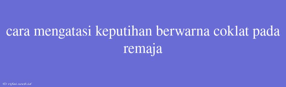 Cara Mengatasi Keputihan Berwarna Coklat Pada Remaja