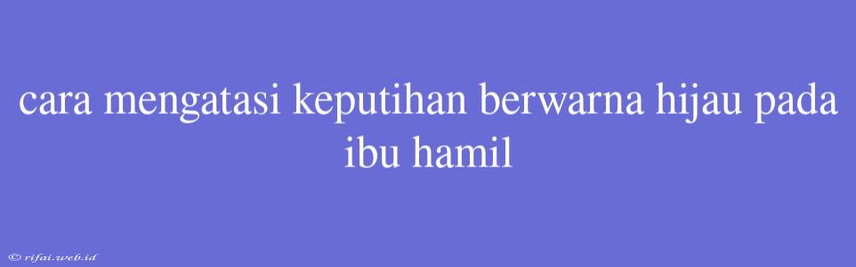 Cara Mengatasi Keputihan Berwarna Hijau Pada Ibu Hamil