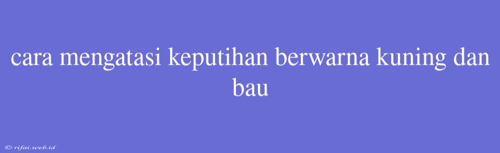 Cara Mengatasi Keputihan Berwarna Kuning Dan Bau