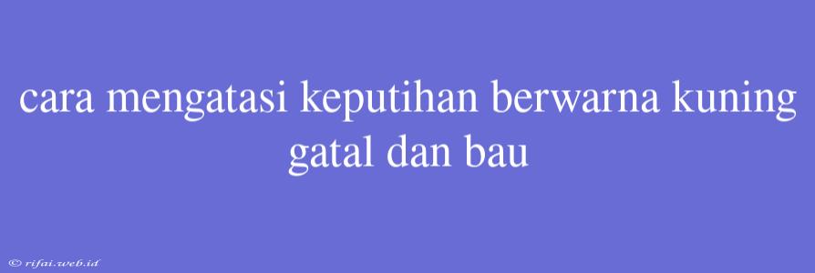 Cara Mengatasi Keputihan Berwarna Kuning Gatal Dan Bau